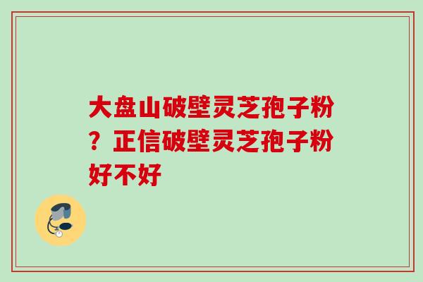 大盘山破壁灵芝孢子粉？正信破壁灵芝孢子粉好不好