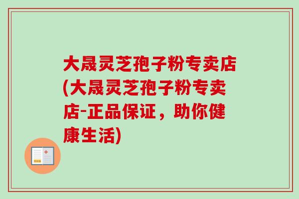 大晟灵芝孢子粉专卖店(大晟灵芝孢子粉专卖店-正品保证,助你健康生活)
