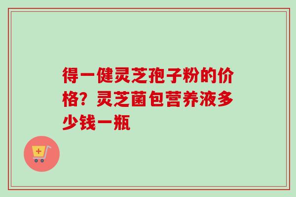 得一健灵芝孢子粉的价格？灵芝菌包营养液多少钱一瓶