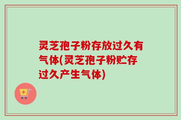 灵芝孢子粉存放过久有气体(灵芝孢子粉贮存过久产生气体)