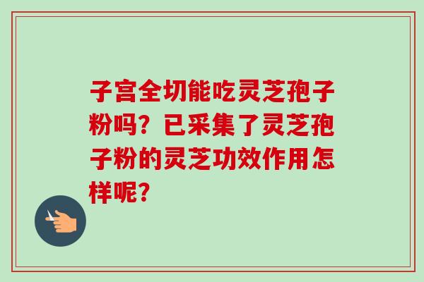 子宫全切能吃灵芝孢子粉吗？已采集了灵芝孢子粉的灵芝功效作用怎样呢？