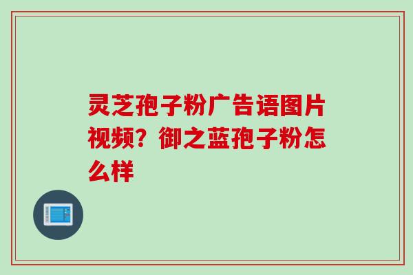 灵芝孢子粉广告语图片视频？御之蓝孢子粉怎么样