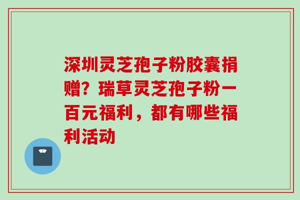 深圳灵芝孢子粉胶囊捐赠？瑞草灵芝孢子粉一百元福利，都有哪些福利活动