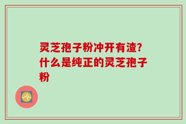 灵芝孢子粉冲开有渣？什么是纯正的灵芝孢子粉
