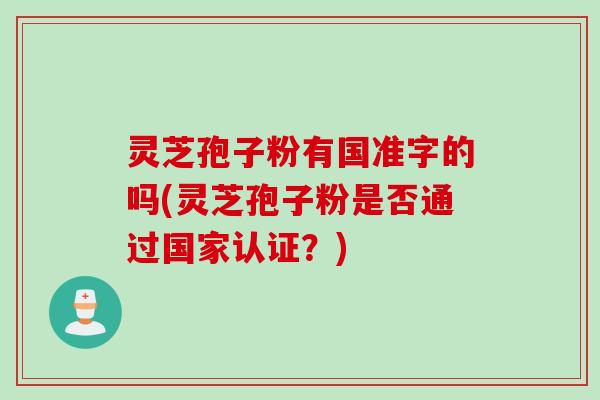 灵芝孢子粉有国准字的吗(灵芝孢子粉是否通过国家认证？)