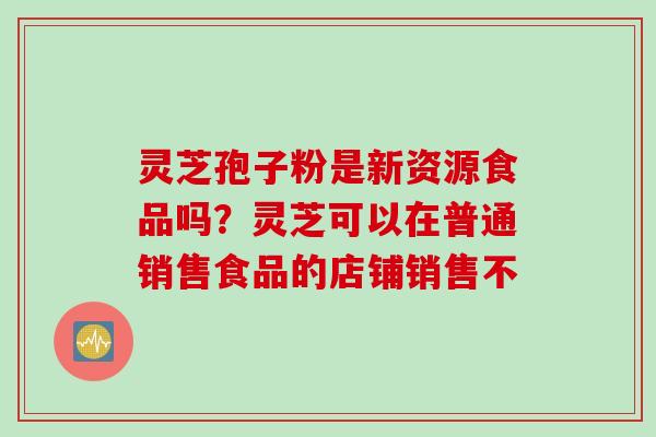 灵芝孢子粉是新资源食品吗？灵芝可以在普通销售食品的店铺销售不