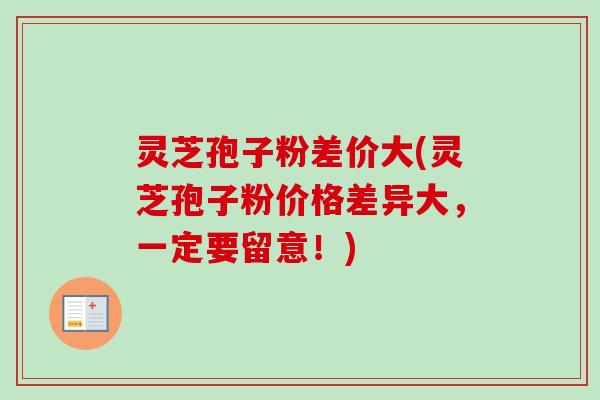 灵芝孢子粉差价大(灵芝孢子粉价格差异大，一定要留意！)