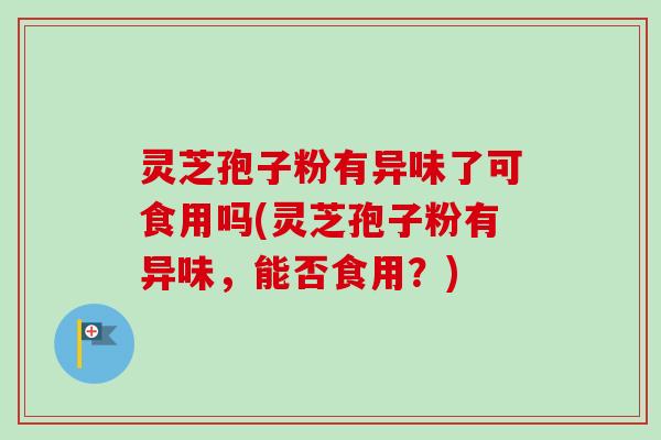 灵芝孢子粉有异味了可食用吗(灵芝孢子粉有异味，能否食用？)