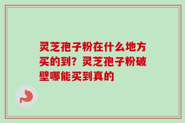 灵芝孢子粉在什么地方买的到？灵芝孢子粉破壁哪能买到真的