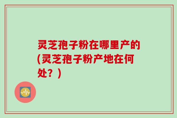 灵芝孢子粉在哪里产的(灵芝孢子粉产地在何处？)