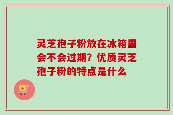 灵芝孢子粉放在冰箱里会不会过期?优质灵芝孢子粉的特点是什么
