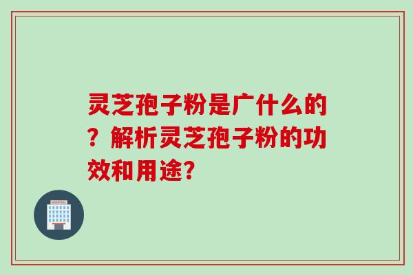 灵芝孢子粉是广什么的?解析灵芝孢子粉的功效和用途? 灵芝孢子粉是广什么的?解析灵芝孢子粉的功效和用途?
