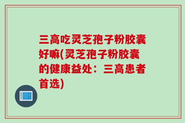 三高吃灵芝孢子粉胶囊好嘛(灵芝孢子粉胶囊的健康益处：三高患者首选)