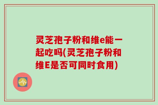 灵芝孢子粉和维e能一起吃吗(灵芝孢子粉和维E是否可同时食用)