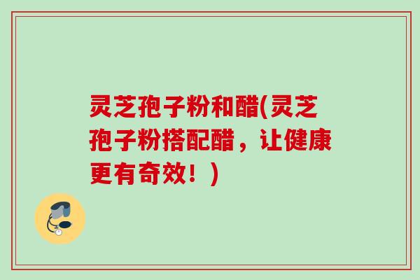 灵芝孢子粉和醋(灵芝孢子粉搭配醋，让健康更有奇效！)