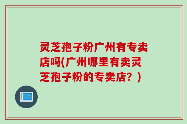 灵芝孢子粉广州有专卖店吗(广州哪里有卖灵芝孢子粉的专卖店？)