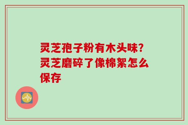 灵芝孢子粉有木头味?灵芝磨碎了像棉絮怎么保存