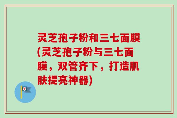 灵芝孢子粉和三七面膜(灵芝孢子粉与三七面膜，双管齐下，打造肌肤提亮神器)