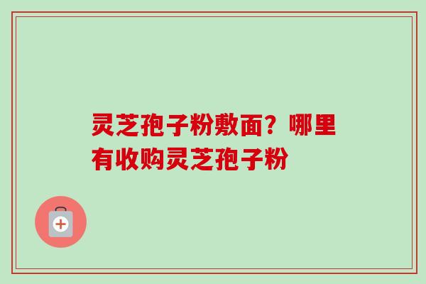 灵芝孢子粉敷面？哪里有收购灵芝孢子粉