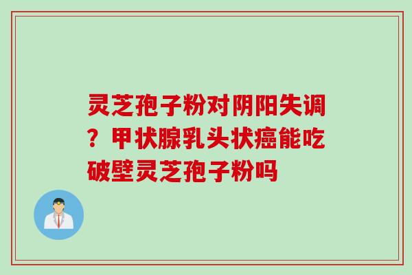 灵芝孢子粉对阴阳失调？甲状腺乳头状癌能吃破壁灵芝孢子粉吗