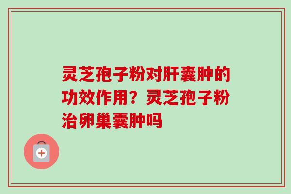 灵芝孢子粉对肝囊肿的功效作用？灵芝孢子粉治卵巢囊肿吗