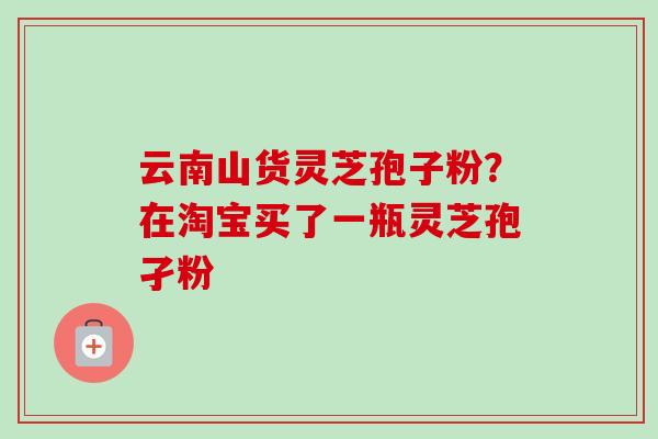 云南山货灵芝孢子粉?在淘宝买了一瓶灵芝孢孑粉