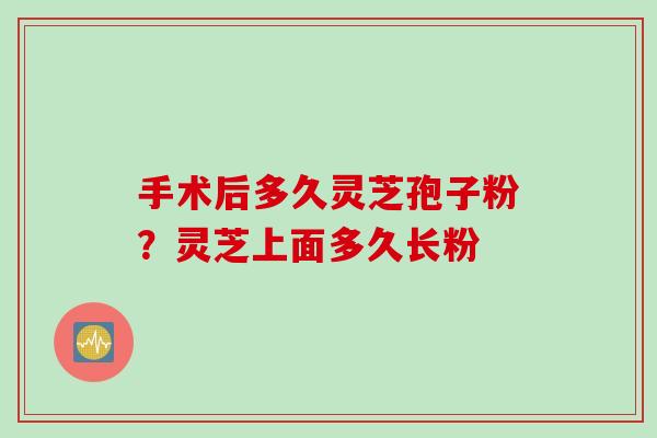 手术后多久灵芝孢子粉？灵芝上面多久长粉