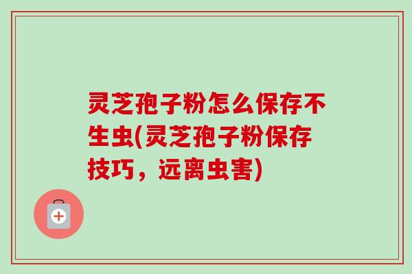 灵芝孢子粉怎么保存不生虫(灵芝孢子粉保存技巧，远离虫害)