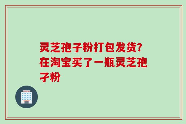 灵芝孢子粉打包发货?在淘宝买了一瓶灵芝孢孑粉