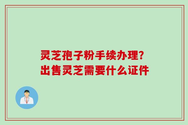 灵芝孢子粉手续办理？出售灵芝需要什么证件