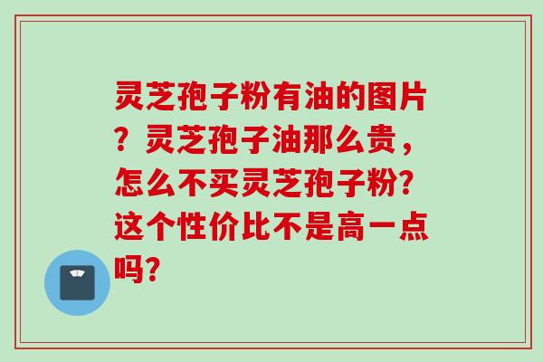 灵芝孢子粉有油的图片？灵芝孢子油那么贵，怎么不买灵芝孢子粉？这个性价比不是高一点吗？