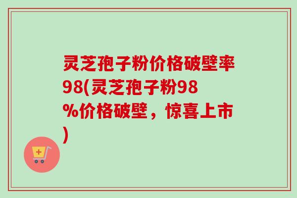 灵芝孢子粉价格破壁率98(灵芝孢子粉98%价格破壁，惊喜上市)