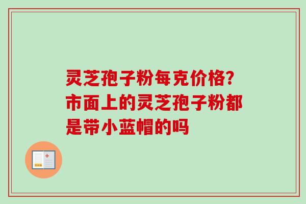 灵芝孢子粉每克价格？市面上的灵芝孢子粉都是带小蓝帽的吗
