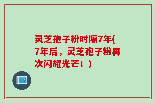 灵芝孢子粉时隔7年(7年后，灵芝孢子粉再次闪耀光芒！)
