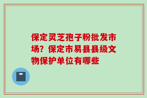 保定灵芝孢子粉批发市场？保定市易县县级文物保护单位有哪些