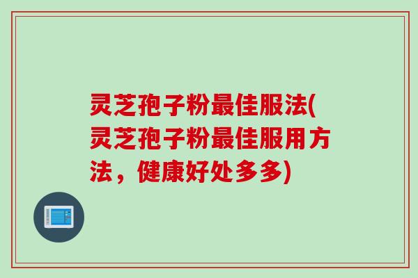 灵芝孢子粉最佳服法(灵芝孢子粉最佳服用方法，健康好处多多)