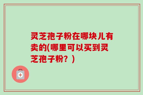 灵芝孢子粉在哪块儿有卖的(哪里可以买到灵芝孢子粉?)