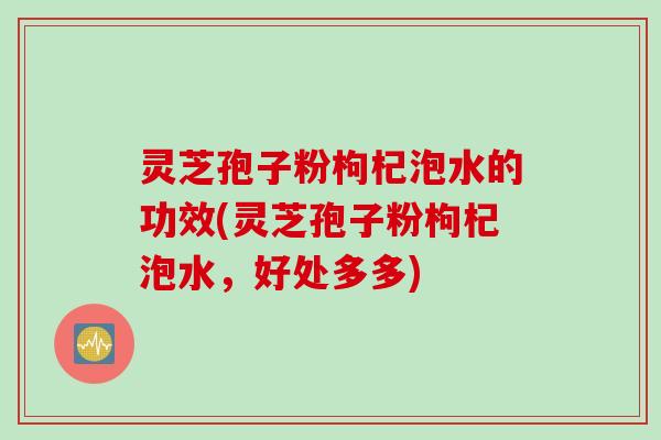 灵芝孢子粉枸杞泡水的功效(灵芝孢子粉枸杞泡水，好处多多)