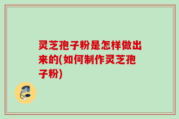 灵芝孢子粉是怎样做出来的(如何制作灵芝孢子粉)