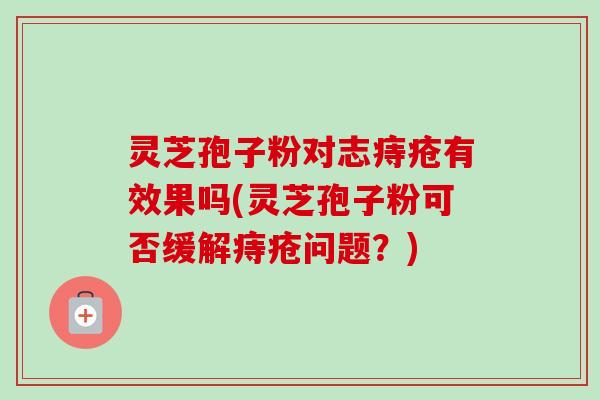 灵芝孢子粉对志痔疮有效果吗(灵芝孢子粉可否缓解痔疮问题？)