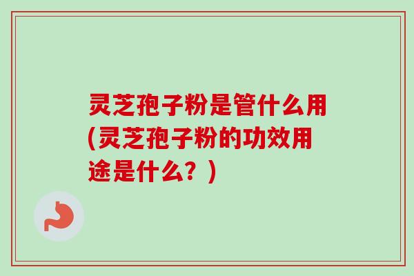 灵芝孢子粉是管什么用(灵芝孢子粉的功效用途是什么?) 灵芝孢子粉是管什么用(灵芝孢子粉的功效用途是什么?)
