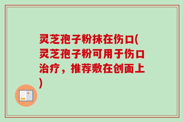 灵芝孢子粉抹在伤口(灵芝孢子粉可用于伤口治疗,推荐敷在创面上)