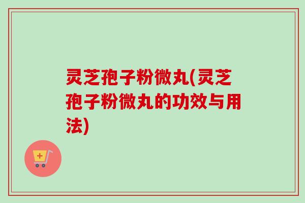 灵芝孢子粉微丸(灵芝孢子粉微丸的功效与用法)