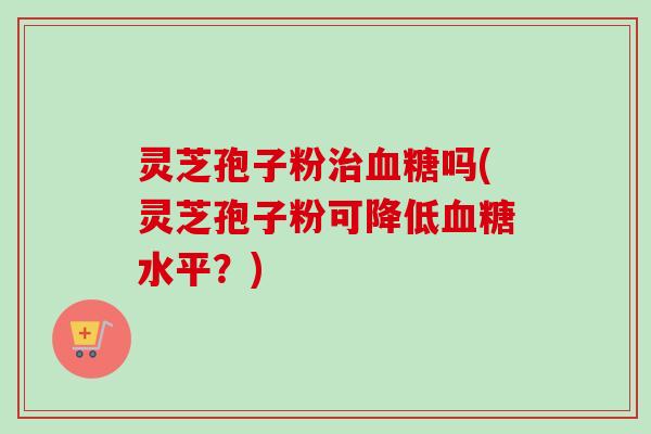 灵芝孢子粉治血糖吗(灵芝孢子粉可降低血糖水平？)