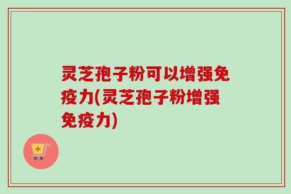 灵芝孢子粉可以增强免疫力(灵芝孢子粉增强免疫力)
