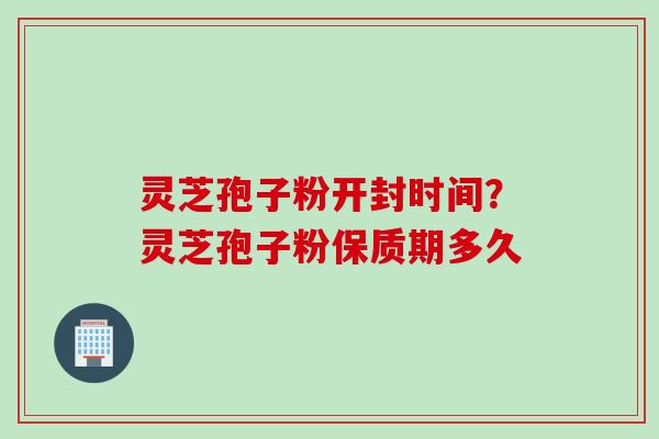 灵芝孢子粉开封时间？灵芝孢子粉保质期多久