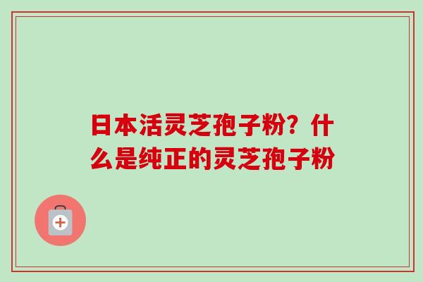 日本活灵芝孢子粉？什么是纯正的灵芝孢子粉