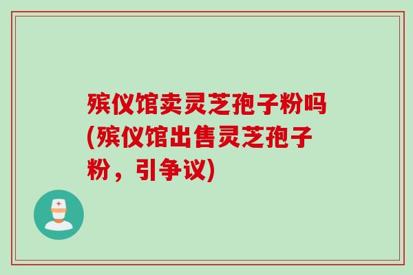 殡仪馆卖灵芝孢子粉吗(殡仪馆出售灵芝孢子粉，引争议)