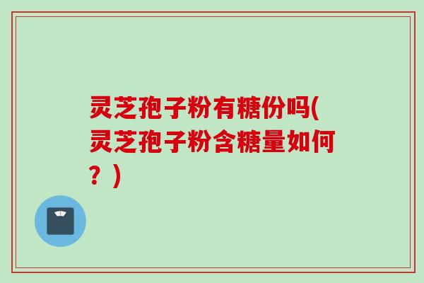 灵芝孢子粉有糖份吗(灵芝孢子粉含糖量如何？)