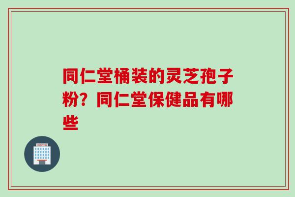 同仁堂桶装的灵芝孢子粉？同仁堂保健品有哪些